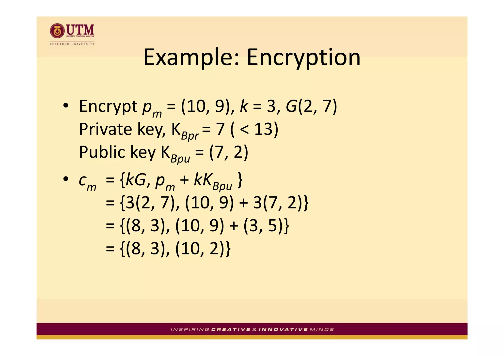 Example: Encryption
           Example: Encryption
• Encrypt pm = (10, 9), k = 3, G(2, 7) 
  Private key, KBpr = 7 ( < 13)
             y Bpr  (           )
  Public key KBpu = (7, 2)
• cm = {kG pm + kKBpu }
      = {kG, p + kK
      = {3(2, 7), (10, 9) + 3(7, 2)}
      = {(8, 3), (10, 9) + (3, 5)}
        {( ) (         ) ( )}
      = {(8, 3), (10, 2)}
 