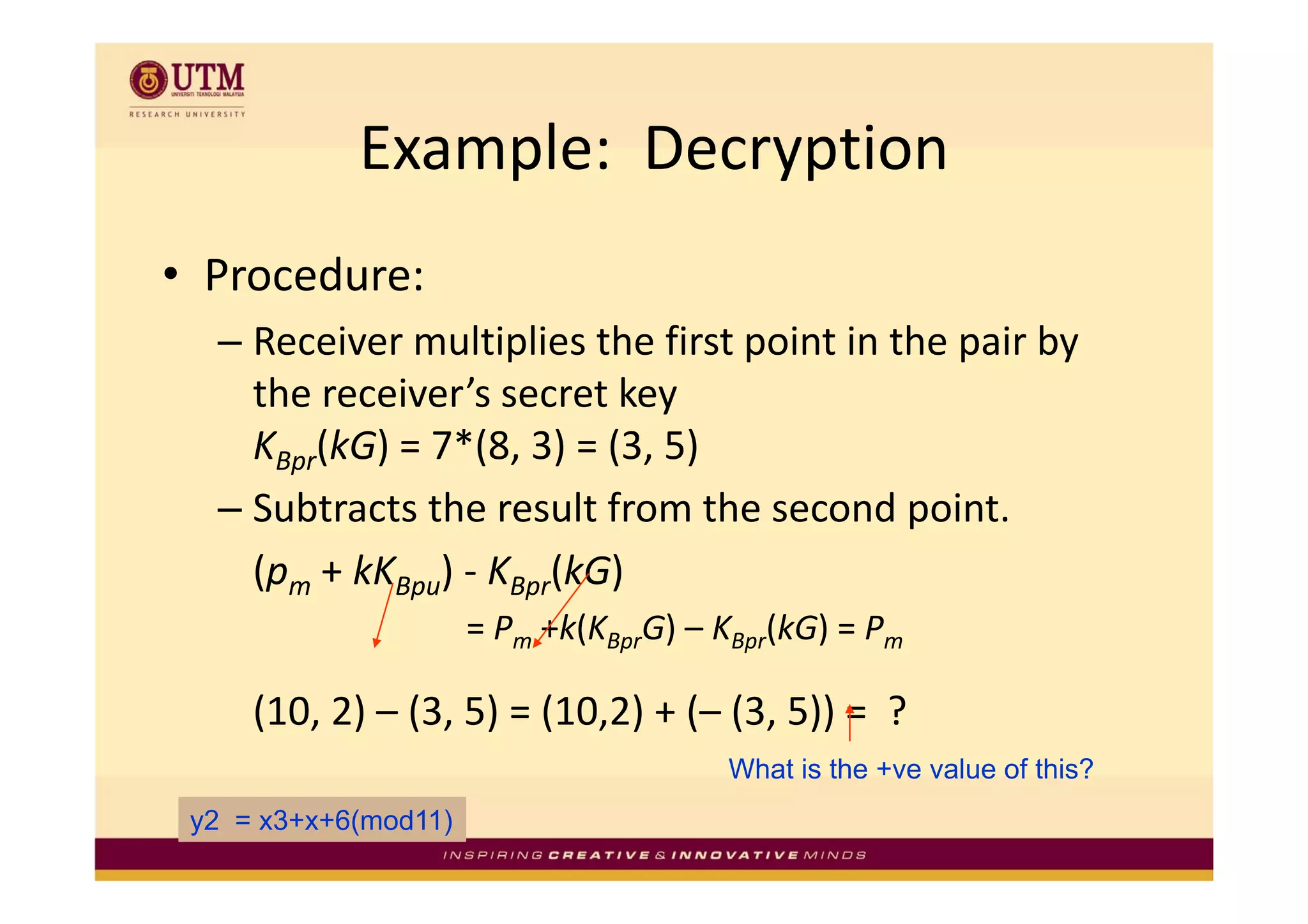 Example:  Decryption
            Example: Decryption
• Procedure:
  – Receiver multiplies the first point in the pair by 
                   p              p            p     y
    the receiver’s secret key
    KBpr(kG) = 7*(8, 3) = (3, 5)
        ( )      ( , ) ( , )
  – Subtracts the result from the second point.
    (pm + kKBpu) KBpr(kG)
        + kK ) ‐
                      = Pm +k(KBprG) – KBpr(kG) = Pm

     (10, 2) – (3, 5) = (10,2) + (– (3, 5)) =  ?
                                       What is the +ve value of this?
                                                    ve
 y2 = x3+x+6(mod11)
 
