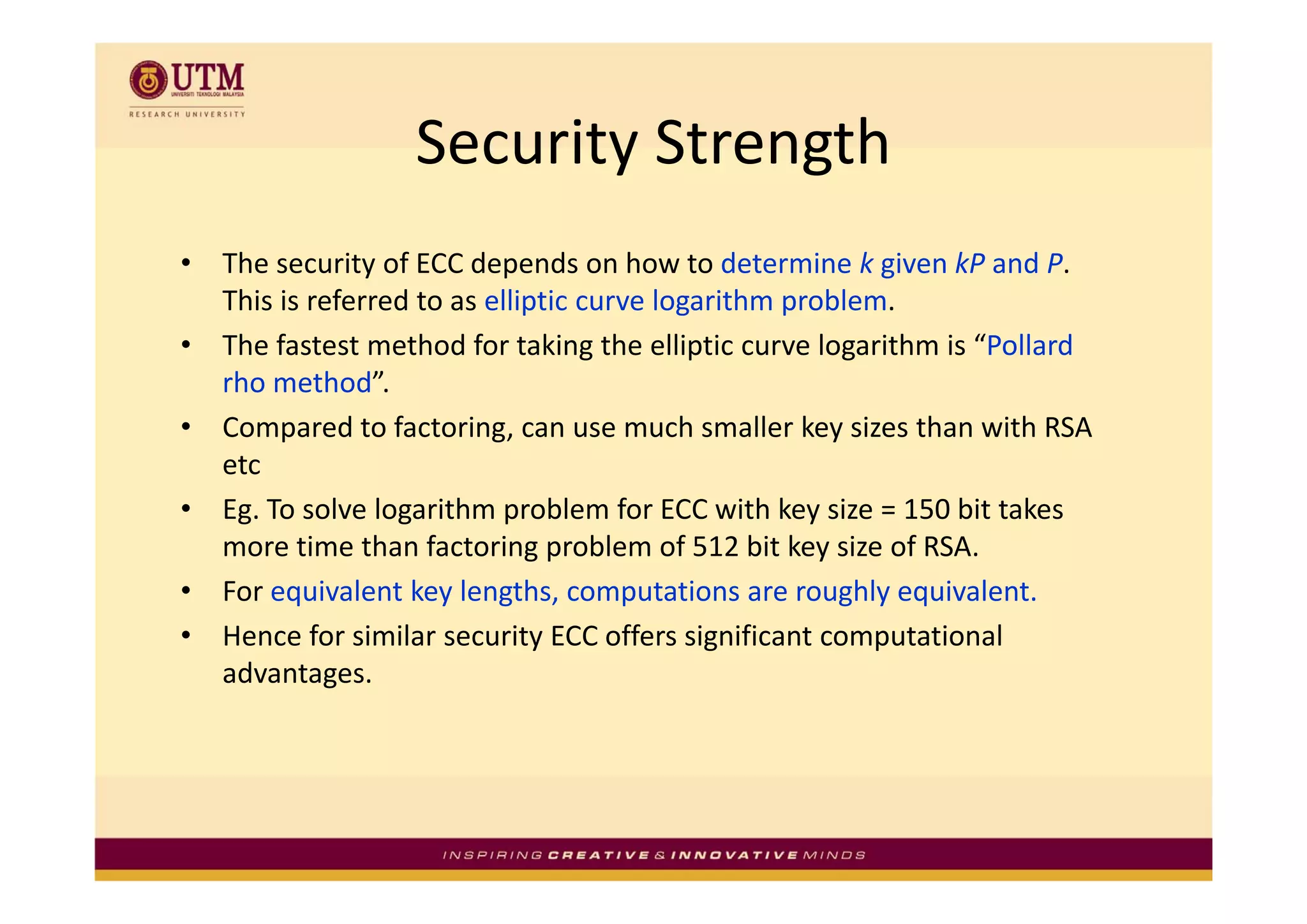 Security Strength
                   Security Strength
•   The security of ECC depends on how to determine k given kP and P. 
     h             f     d       d      h       d         k     k     d
    This is referred to as elliptic curve logarithm problem.
•   The fastest method for taking the elliptic curve logarithm is “Pollard 
                                    g        p          g
    rho method”.
•   Compared to factoring, can use much smaller key sizes than with RSA 
    etc 
    etc
•   Eg. To solve logarithm problem for ECC with key size = 150 bit takes 
    more time than factoring problem of 512 bit key size of RSA.
•   For equivalent key lengths, computations are roughly equivalent.
•   Hence for similar security ECC offers significant computational 
    advantages.
    advantages
 