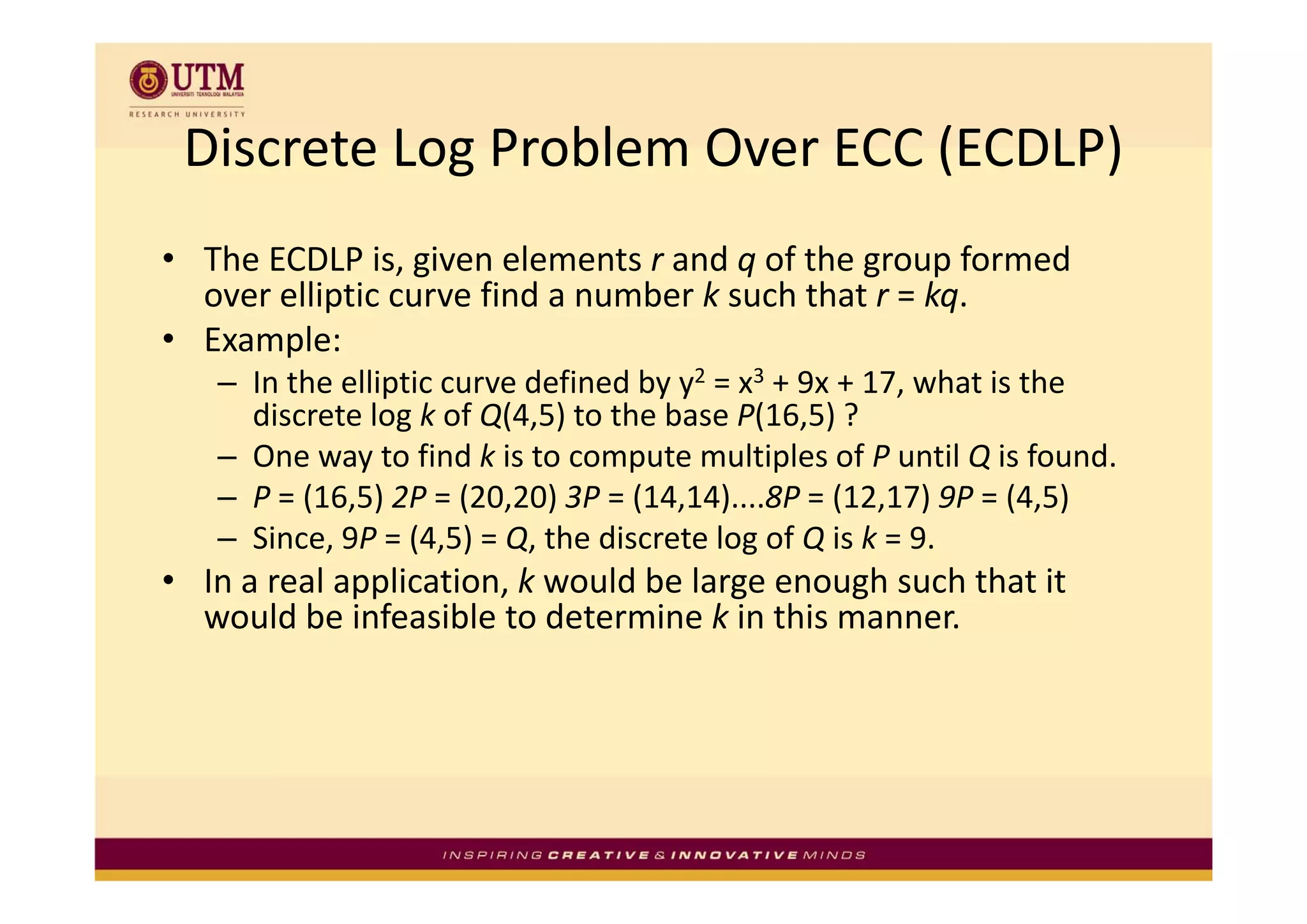 Discrete Log Problem Over ECC (ECDLP)
 Discrete Log Problem Over ECC (ECDLP)
• Th ECDLP i i
  The ECDLP is, given elements r and q of the group formed 
                         l     t    d f th            f  d
  over elliptic curve find a number k such that r = kq.
       p
• Example:
   – In the elliptic curve defined by y2 = x3 + 9x + 17, what is the 
     discrete log k of Q(4,5) to the base P(16,5) ?
   – One way to find k is to compute multiples of P until Q is found
     One way to find k is to compute multiples of P until Q is found.
   – P = (16,5) 2P = (20,20) 3P = (14,14)....8P = (12,17) 9P = (4,5)
   – Since, 9P = (4,5) = Q, the discrete log of Q is k = 9.
• In a real application, k would be large enough such that it 
  would be infeasible to determine k in this manner.
 