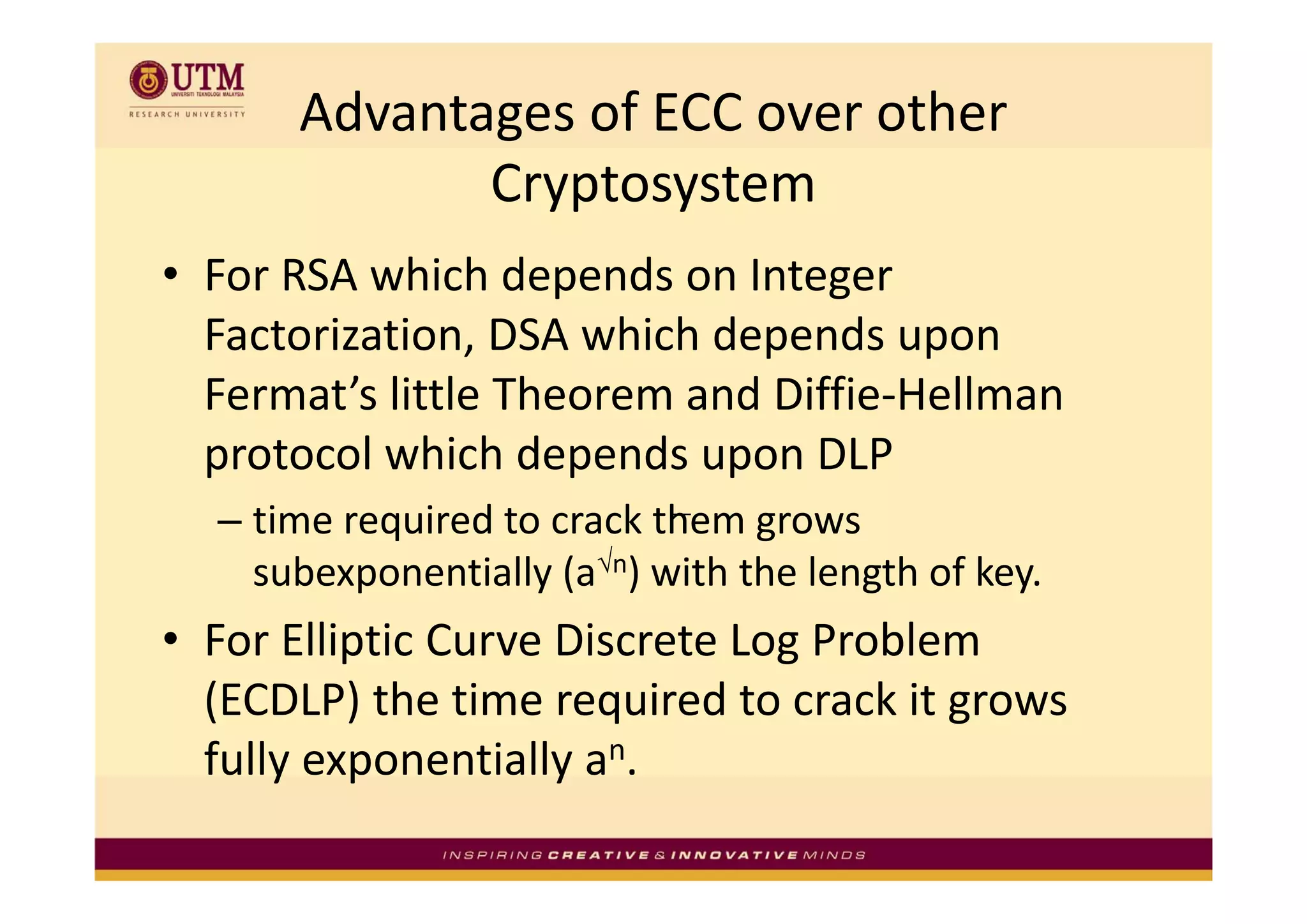 Advantages of ECC over other 
             Cryptosystem
• For RSA which depends on Integer 
                             p        p
  Factorization, DSA which depends upon 
  Fermat’s little Theorem and Diffie‐Hellman 
  protocol which depends upon DLP
  protocol which depends upon DLP
  – time required to crack them grows 
    subexponentially (a√n) with the length of key
    subexponentially (a ) with the length of key.
• For Elliptic Curve Discrete Log Problem 
  (ECDLP) the time required to crack it grows 
  fully exponentially an.
      y p            y
 