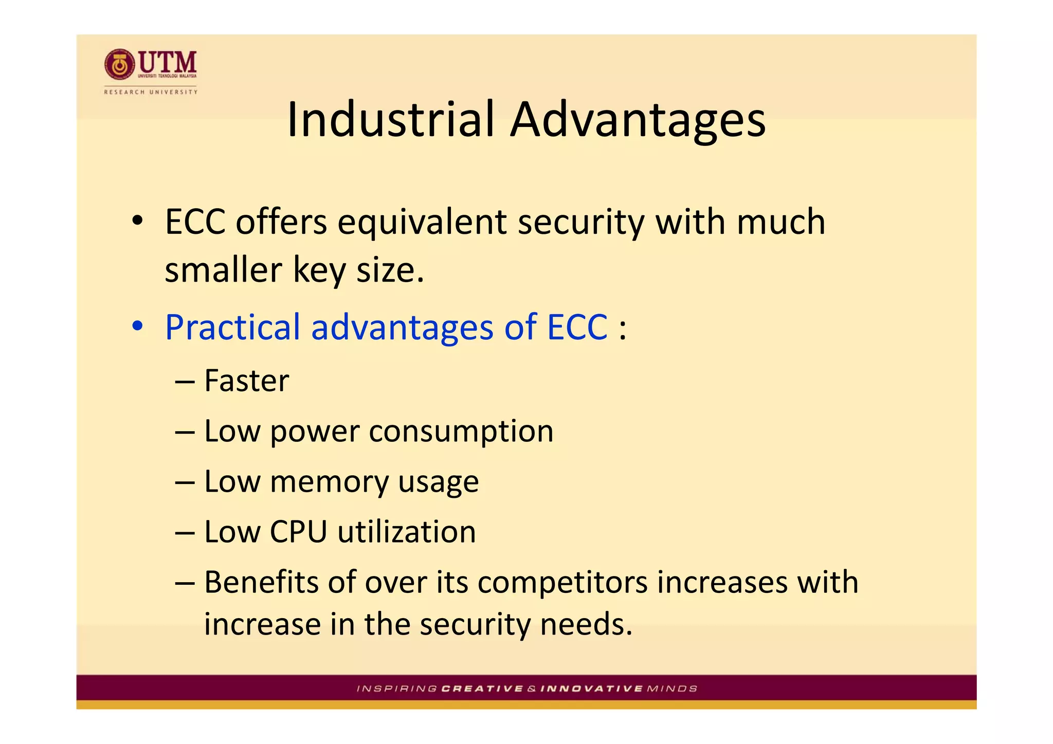 Industrial Advantages
         Industrial Advantages
• ECC offers equivalent security with much 
             y
  smaller key size.
• Practical advantages of ECC :
  –F t
    Faster
  – Low power consumption
  – Low memory usage
  – Low CPU utilization
    Low CPU utilization
  – Benefits of over its competitors increases with 
    increase in the security needs.
    increase in the security needs
 