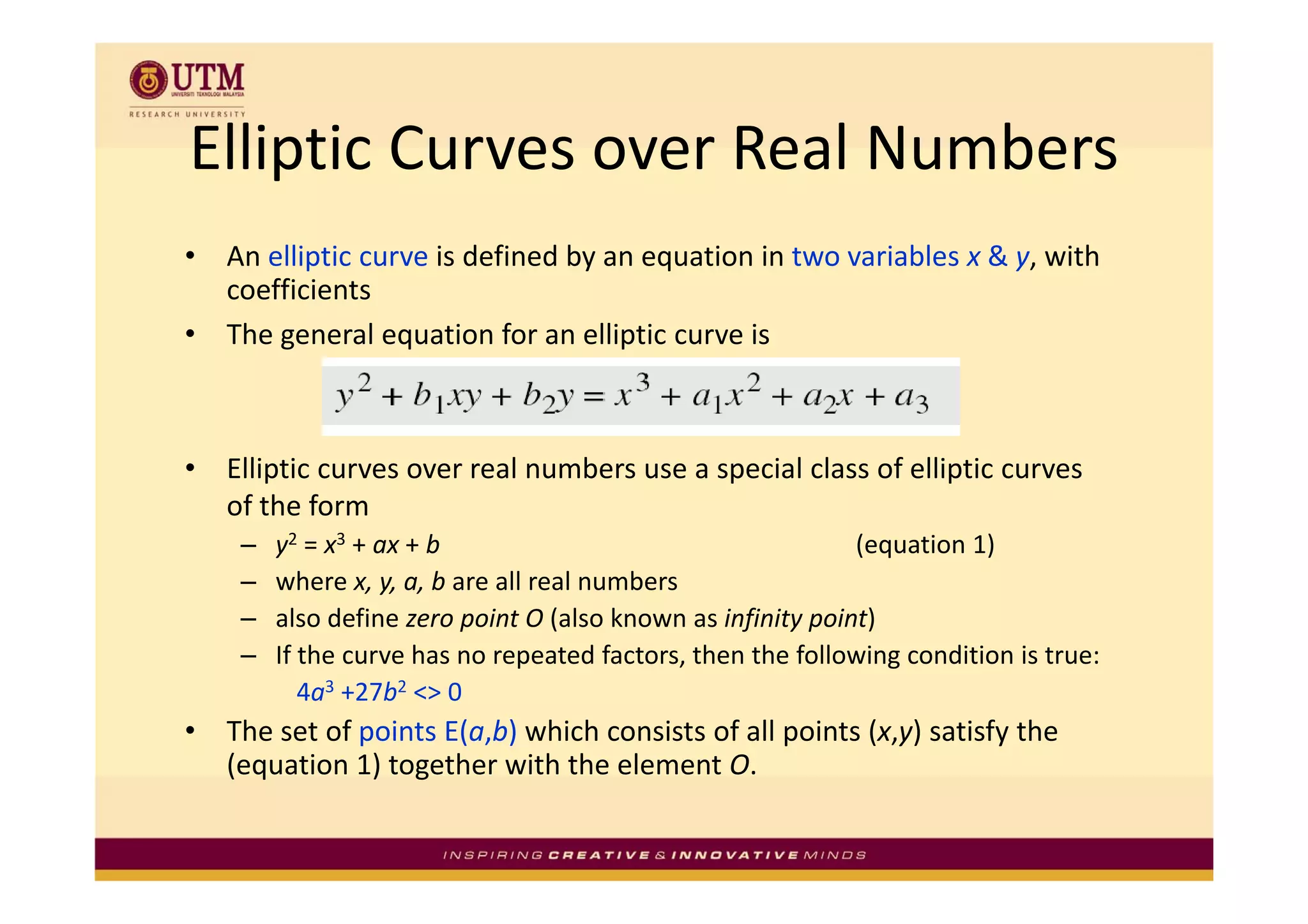 Elliptic Curves over Real Numbers
Elliptic Curves over Real Numbers
•   An elliptic curve is defined by an equation in two variables x & y, with 
    An elliptic curve is defined by an equation in two variables x & y with
    coefficients
•   The general equation for an elliptic curve is



•   Elliptic curves over real numbers use a special class of elliptic curves 
    Elli ti                 l    b              i l l      f lli ti
    of the form
     –   y2 = x3 + ax + b                                     (equation 1)
     –   where x, y, a, b are all real numbers
     –   also define zero point O (also known as infinity point)
     –   If the curve has no repeated factors, then the following condition is true:
            4a3 +27b2 <> 0
•   The set of points E(a,b) which consists of all points (x,y) satisfy the 
    ( q
    (equation 1) together with the element O.
                ) g
 