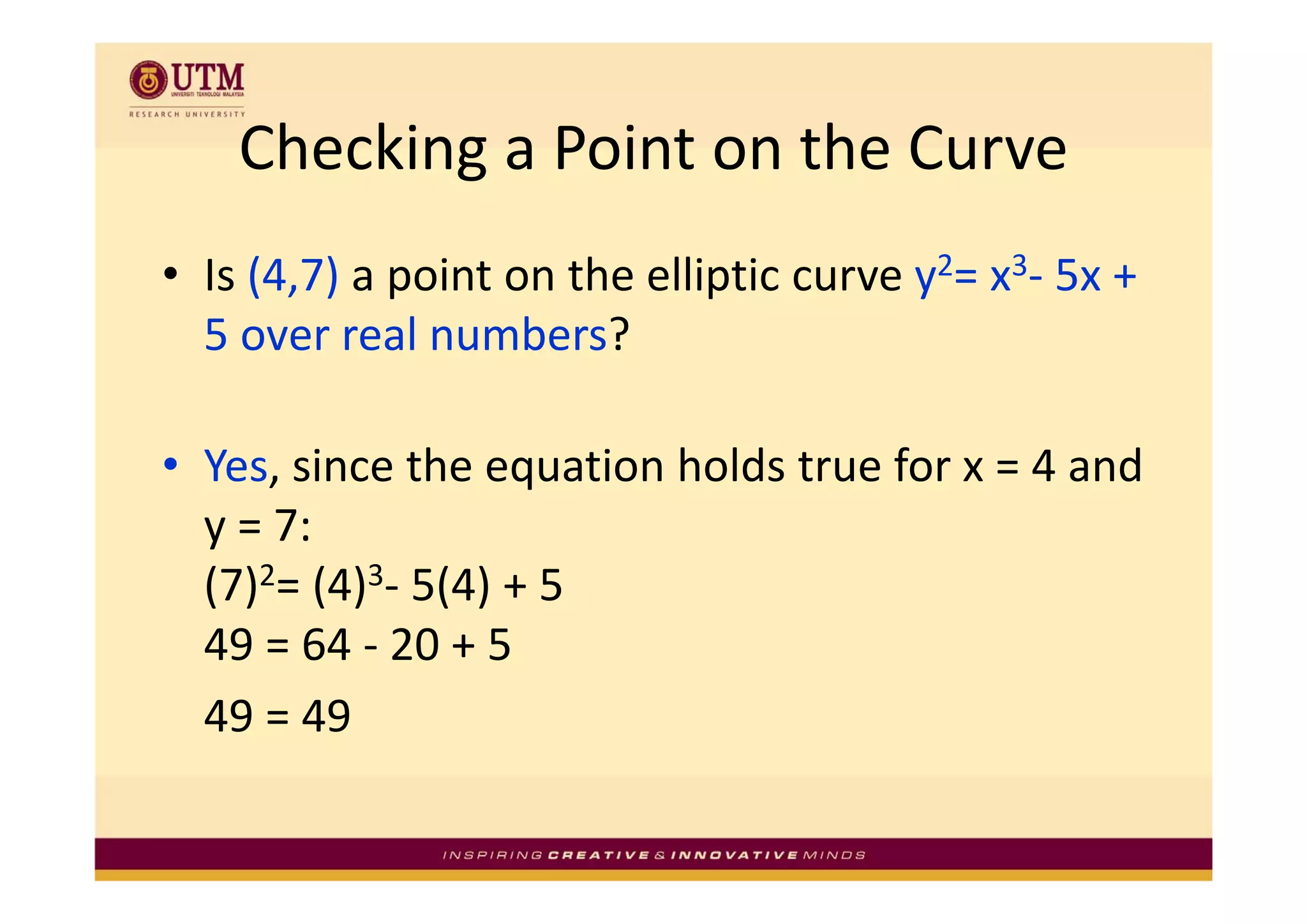 Checking a Point on the Curve
    Checking a Point on the Curve
• Is (4,7) a point on the elliptic curve y2= x3‐ 5x + 
  5 over real numbers? 

• Yes since the equation holds true for x = 4 and
  Yes, since the equation holds true for x = 4 and 
  y = 7: 
  ( )2= (4)3‐ 5(4) + 5 
  (7) ( ) ( )
  49 = 64 ‐ 20 + 5 
  49 = 49 
 