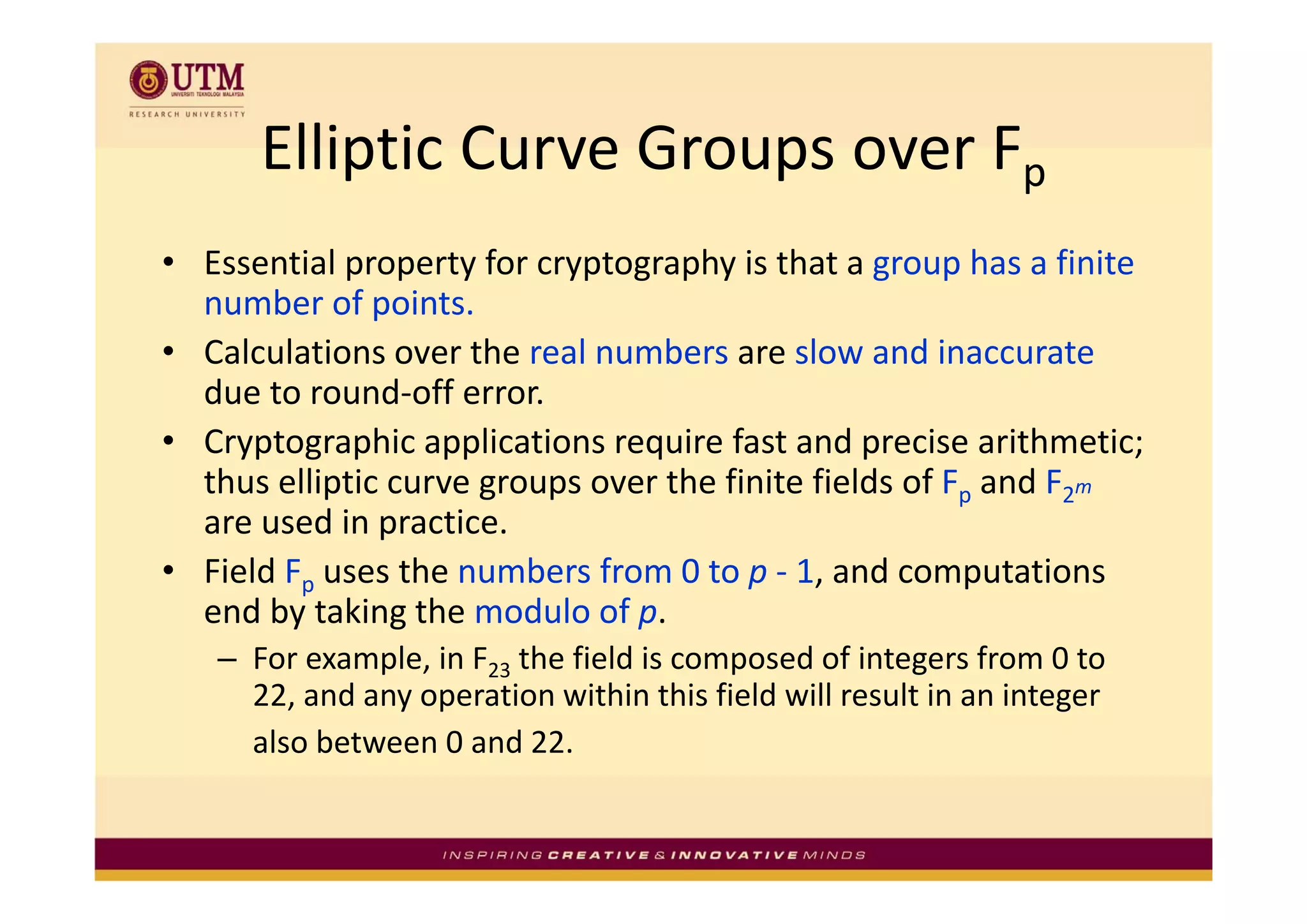 Elliptic Curve Groups over F
      Elliptic Curve Groups over Fp
• E
  Essential property for cryptography is that a group has a finite 
         i l          f             h i h                h     fi i
  number of points.
• Calculations over the real numbers are slow and inaccurate
  Calculations over the real numbers are slow and inaccurate
  due to round‐off error. 
• Cryptographic applications require fast and precise arithmetic; 
  thus elliptic curve groups over the finite fields of Fp and F2m
  are used in practice. 
• Field Fp uses the numbers from 0 to p ‐ 1 and computations
  Field F uses the numbers from 0 to p 1, and computations 
  end by taking the modulo of p. 
   – For example, in F23 the field is composed of integers from 0 to 
              p ,                        p             g
     22, and any operation within this field will result in an integer 
     also between 0 and 22.
 