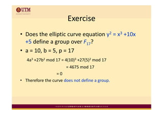 Exercise
• Does the elliptic curve equation y2 = x3 +10x 
  +5 define a group over F17?
               g p
• a = 10, b = 5, p = 17
   4a3 +27b2 mod 17 = 4(10)3 +27(5)2 mod 17 
                       = 4675 mod 17
                  = 0
• Therefore the curve does not define a group.
 