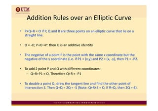 Addition Rules over an Elliptic Curve
     Addition Rules over an Elliptic Curve
•   P+Q+R = O if P, Q and R are three points on an elliptic curve that lie on a 
    P Q R O if P Q d R          th      i t         lli ti        th t li
    straight line.

•   O = ‐O; P+O =P: then O is an additive identity

•   The negative of a point P is the point with the same x coordinate but the 
    The negative of a point P is the point with the same x coordinate but the
    negative of the y coordinate (i.e. if P1 = (x,y) and P2 = (x, ‐y), then P1 = ‐P2.

•   To add 2 point P and Q with different coordinates:
    T dd 2 i t P d Q ith diff           t     di t
     – Q+R+P1 = O, Therefore Q+R = ‐P1

•   To double a point Q, draw the tangent line and find the other point of 
    intersection S. Then Q+Q = 2Q = ‐S (Note: Q+R+S = O, If R=Q, then 2Q =‐S).
 