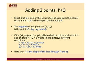 Adding 2 points: P+Q
               Adding 2 points: P+Q
• R ll th t i
  Recall that a is one of the parameters chosen with the elliptic 
                        f th        t     h        ith th lli ti
  curve and that λ is the tangent on the point P. 

• The negative of the point P = (xP, yP) 
  is the point ‐P = (xP, ‐yP mod p).

• If P = (x1, y1) and Q = (x2, y2) are distinct points such that P is 
  not ‐Q, then P + Q = R where (meaning have different 
  coordinates)
        λ = (y2 – y1) / (x2 – x1) mod p
        x3 = λ 2 – x1 – x2 mod p
        y3 = y1 + λ(x1 – x3) mod p
           = ‐y +            ) mod p

• Note that λ is the slope of the line through P and Q.
 