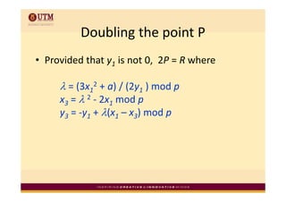 Doubling the point P
          Doubling the point P
• Provided that y1 is not 0,  2P = R where 

     λ = (3x12 + a) / (2y1 ) mod p 
     x3 = λ 2 ‐ 2x1 mod p
        =           mod p
     y3 = ‐y1 + λ(x1 – x3) mod p
 