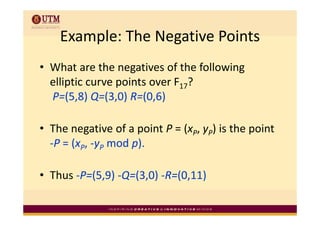 Example: The Negative Points
    Example: The Negative Points
• What are the negatives of the following 
  elliptic curve points over F17? 
      p          p
  P=(5,8) Q=(3,0) R=(0,6)

• The negative of a point P = (xP, yP) is the point 
  ‐P = (xP, ‐yP mod p).
       (             )

• Thus ‐P=(5,9) ‐Q=(3,0) ‐R=(0,11)
 