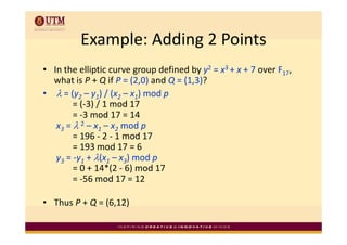 Example: Adding 2 Points
          Example: Adding 2 Points
  In the elliptic curve group defined by y2 = x3 + x + 7 over F17, 
• I h lli i                    d fi d b        3       7      F
  what is P + Q if P = (2,0) and Q = (1,3)? 
• λ = (y2 – y1) / (x2 – x1) mod p
     = (y       ) / (x    ) mod p
        = (‐3) / 1 mod 17 
        = ‐3 mod 17 = 14 
   x3 = λ 2 – x1 – x2 mod p
                         d
        = 196 ‐ 2 ‐ 1 mod 17 
        = 193 mod 17 = 6
   y3 = ‐y1 + λ(x1 – x3) mod p 
        = 0 + 14*(2 ‐ 6) mod 17 
        = ‐56 mod 17 = 12 
        = 56 mod 17 = 12

• Thus P + Q = (6,12) 
           Q ( , )
 