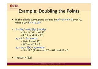 Example: Doubling the Points
      Example: Doubling the Points
  In the elliptic curve group defined by y2 = x3 + x + 7 over F17, 
• I h lli i                   d fi d b                 7      F
  what is 2P if P = (1, 3)?

• λ = (3x12 + a) / (2y1 ) mod p 
       = (3 + 1) * 6‐1 mod 17 
       = 4 * 3 mod 17 = 12 
         4*3       d 17 12
  x3 = λ 2 ‐ 2x1 mod p
       = 144 ‐ 2 mod 17 
       = 142 mod 17 = 6 
  y3 = ‐y1 + λ(x1 – x3) mod p 
       = ‐3 + 12 * (1 ‐ 6) mod 17 = ‐63 mod 17 = 5 
       = 3 + 12 * (1 6) mod 17 = 63 mod 17 = 5

• Thus 2P = (6 5)
  Thus 2P = (6,5) 
 