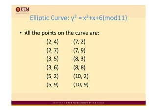 Elliptic Curve: y2  
    Elliptic Curve: y2 = x3+x+6(mod11)

• All the points on the curve are:
            (2, 4)
            (2, 4)     (7, 2)
                       (7, 2)
            (2, 7)     (7, 9)
            (3, 5)     (8, 3)
            (3, 6)
            (3 6)      (8, 8)
                       (8 8)
            (5, 2)     (10, 2)
            (5, 9)     (10, 9)
 