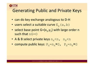 Generating Public and Private Keys
Generating Public and Private Keys
• can do key exchange analogous to D‐H
• users select a suitable curve Ep(a,b)
  users select a suitable curve E
• select base point G=(x1,y1) with large order n 
  such that nG=O
     h h
• A & B select private keys nA<n, nB<n
               p          y       ,
• compute public keys: PA=nA×G, PB=nB×G
 
