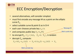 ECC Encryption/Decryption
       ECC Encryption/Decryption
• several alternatives, will consider simplest
• must first encode any message M as a point on the elliptic 
  curve Pm
        P
• select suitable curve & point G as in D‐H
• each user chooses private key nA<n
      h       h         i t k                             Message M

• and computes public key PA=nA×G                       Bob’s public key

• to encrypt Pm : Cm={kG, Pm+k PB}, k random
                                          k    d
• decrypt Cm compute: 
   Pm+kPB–nB(kG) = Pm+k(nBG)–nB(kG) = Pm


             Bob’s private key
 