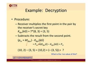 Example:  Decryption
            Example: Decryption
• Procedure:
  – Receiver multiplies the first point in the pair by 
                   p              p            p     y
    the receiver’s secret key
    KBpr(kG) = 7*(8, 3) = (3, 5)
        ( )      ( , ) ( , )
  – Subtracts the result from the second point.
    (pm + kKBpu) KBpr(kG)
        + kK ) ‐
                      = Pm +k(KBprG) – KBpr(kG) = Pm

     (10, 2) – (3, 5) = (10,2) + (– (3, 5)) =  ?
                                       What is the +ve value of this?
                                                    ve
 y2 = x3+x+6(mod11)
 