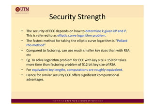 Security Strength
                   Security Strength
•   The security of ECC depends on how to determine k given kP and P. 
     h             f     d       d      h       d         k     k     d
    This is referred to as elliptic curve logarithm problem.
•   The fastest method for taking the elliptic curve logarithm is “Pollard 
                                    g        p          g
    rho method”.
•   Compared to factoring, can use much smaller key sizes than with RSA 
    etc 
    etc
•   Eg. To solve logarithm problem for ECC with key size = 150 bit takes 
    more time than factoring problem of 512 bit key size of RSA.
•   For equivalent key lengths, computations are roughly equivalent.
•   Hence for similar security ECC offers significant computational 
    advantages.
    advantages
 