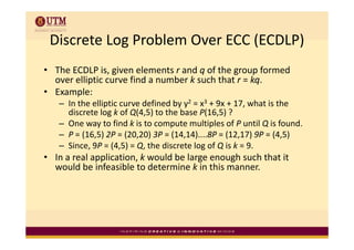 Discrete Log Problem Over ECC (ECDLP)
 Discrete Log Problem Over ECC (ECDLP)
• Th ECDLP i i
  The ECDLP is, given elements r and q of the group formed 
                         l     t    d f th            f  d
  over elliptic curve find a number k such that r = kq.
       p
• Example:
   – In the elliptic curve defined by y2 = x3 + 9x + 17, what is the 
     discrete log k of Q(4,5) to the base P(16,5) ?
   – One way to find k is to compute multiples of P until Q is found
     One way to find k is to compute multiples of P until Q is found.
   – P = (16,5) 2P = (20,20) 3P = (14,14)....8P = (12,17) 9P = (4,5)
   – Since, 9P = (4,5) = Q, the discrete log of Q is k = 9.
• In a real application, k would be large enough such that it 
  would be infeasible to determine k in this manner.
 