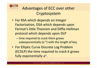 Advantages of ECC over other 
             Cryptosystem
• For RSA which depends on Integer 
                             p        p
  Factorization, DSA which depends upon 
  Fermat’s little Theorem and Diffie‐Hellman 
  protocol which depends upon DLP
  protocol which depends upon DLP
  – time required to crack them grows 
    subexponentially (a√n) with the length of key
    subexponentially (a ) with the length of key.
• For Elliptic Curve Discrete Log Problem 
  (ECDLP) the time required to crack it grows 
  fully exponentially an.
      y p            y
 