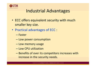 Industrial Advantages
         Industrial Advantages
• ECC offers equivalent security with much 
             y
  smaller key size.
• Practical advantages of ECC :
  –F t
    Faster
  – Low power consumption
  – Low memory usage
  – Low CPU utilization
    Low CPU utilization
  – Benefits of over its competitors increases with 
    increase in the security needs.
    increase in the security needs
 