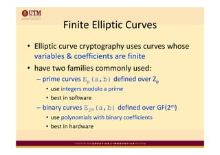 Finite Elliptic Curves
           Finite Elliptic Curves
• Elliptic curve cryptography uses curves whose 
  variables & coefficients are finite
• have two families commonly used:
  – prime curves Ep( b) d fi d
      i          E (a,b) defined over Zp
                                      Z
     • use integers modulo a prime
     • best in software
  – binary curves E2m(a,b) defined over GF(2m)
     • use polynomials with binary coefficients
     • best in hardware
 