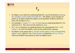 Fp
•   An elliptic curve with the underlying field of Fp can be formed by choosing 
    A lli ti            ith th    d l i fi ld f F          b f       db h i
    the variables a and b within the field of Fp. The elliptic curve includes all 
    points (x, y) which satisfy the elliptic curve equation modulo p (where x
    and y are numbers in F ). 
    and y are numbers in Fp)
•   For example: y2 mod p = x3 + ax + b mod p has an underlying field of Fp if a
    and b are in Fp. The curve can be noted as Ep(a,b).
•   If x3 + ax + b contains no repeating factors (or, equivalently, if 4a3 + 27b2
    mod p <> 0), then the elliptic curve can be used to form a group. 
•   An elliptic curve group over Fp consists of the points on the corresponding 
    elliptic curve, together with a special point O called the point at infinity. 
    There are finitely many points on such an elliptic curve. 
 