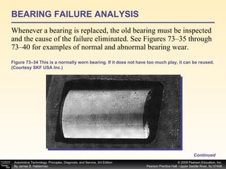 BEARING FAILURE ANALYSIS Whenever a bearing is replaced, the old bearing must be inspected and the cause of the failure eliminated. See Figures 73–35 through 73–40 for examples of normal and abnormal bearing wear. Continued Figure 73–34 This is a normally worn bearing. If it does not have too much play, it can be reused. (Courtesy SKF USA Inc.) 