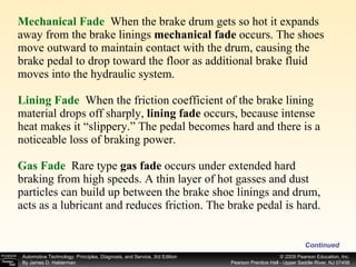 Mechanical Fade   When the brake drum gets so hot it expands away from the brake linings  mechanical fade  occurs. The shoes move outward to maintain contact with the drum, causing the brake pedal to drop toward the floor as additional brake fluid moves into the hydraulic system. Lining Fade   When the friction coefficient of the brake lining material drops off sharply,  lining fade  occurs, because intense heat makes it “slippery.” The pedal becomes hard and there is a noticeable loss of braking power. Gas Fade   Rare type  gas fade  occurs under extended hard braking from high speeds. A thin layer of hot gasses and dust particles can build up between the brake shoe linings and drum, acts as a lubricant and reduces friction. The brake pedal is hard. Continued 