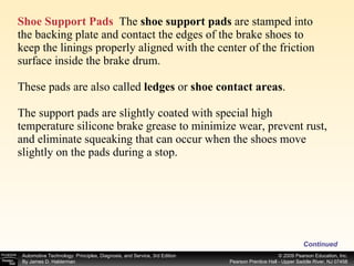 Shoe Support Pads   The  shoe support pads  are stamped into the backing plate and contact the edges of the brake shoes to keep the linings properly aligned with the center of the friction surface inside the brake drum. These pads are also called  ledges  or  shoe contact areas . The support pads are slightly coated with special high temperature silicone brake grease to minimize wear, prevent rust, and eliminate squeaking that can occur when the shoes move slightly on the pads during a stop. Continued 