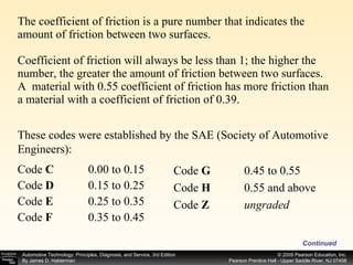 The coefficient of friction is a pure number that indicates the amount of friction between two surfaces. Coefficient of friction will always be less than 1; the higher the number, the greater the amount of friction between two surfaces. A  material with 0.55 coefficient of friction has more friction than a material with a coefficient of friction of 0.39. Continued These codes were established by the SAE (Society of Automotive Engineers): Code  C   0.00 to 0.15  Code  D   0.15 to 0.25  Code  E   0.25 to 0.35  Code  F   0.35 to 0.45  Code  G   0.45 to 0.55  Code  H  0.55 and above  Code  Z ungraded  