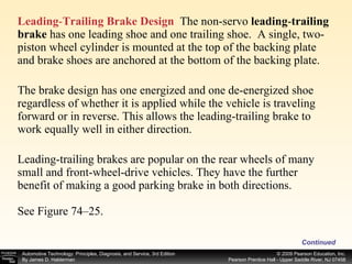 Leading - Trailing Brake Design   The non-servo  leading - trailing brake  has one leading shoe and one trailing shoe.  A single, two-piston wheel cylinder is mounted at the top of the backing plate and brake shoes are anchored at the bottom of the backing plate. The brake design has one energized and one de-energized shoe regardless of whether it is applied while the vehicle is traveling forward or in reverse. This allows the leading-trailing brake to work equally well in either direction. Leading-trailing brakes are popular on the rear wheels of many small and front-wheel-drive vehicles. They have the further benefit of making a good parking brake in both directions. See Figure 74–25. Continued 