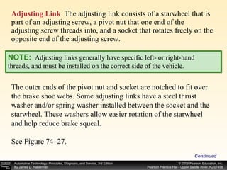 Adjusting Link   The adjusting link consists of a starwheel that is part of an adjusting screw, a pivot nut that one end of the adjusting screw threads into, and a socket that rotates freely on the opposite end of the adjusting screw.  Continued NOTE:   Adjusting links generally have specific left- or right-hand threads, and must be installed on the correct side of the vehicle. The outer ends of the pivot nut and socket are notched to fit over the brake shoe webs. Some adjusting links have a steel thrust washer and/or spring washer installed between the socket and the starwheel. These washers allow easier rotation of the starwheel and help reduce brake squeal. See Figure 74–27. 