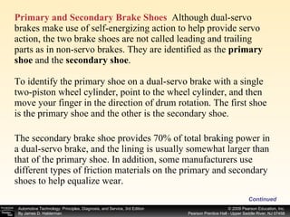 Primary and Secondary Brake Shoes   Although dual-servo brakes make use of self-energizing action to help provide servo action, the two brake shoes are not called leading and trailing parts as in non-servo brakes. They are identified as the  primary shoe  and the  secondary shoe . To identify the primary shoe on a dual-servo brake with a single two-piston wheel cylinder, point to the wheel cylinder, and then move your finger in the direction of drum rotation. The first shoe  is the primary shoe and the other is the secondary shoe. The secondary brake shoe provides 70% of total braking power in a dual-servo brake, and the lining is usually somewhat larger than that of the primary shoe. In addition, some manufacturers use different types of friction materials on the primary and secondary shoes to help equalize wear. Continued 