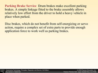 Parking Brake Service   Drum brakes make excellent parking brakes. A simple linkage fitted to the brake assembly allows relatively low effort from the driver to hold a heavy vehicle in place when parked. Disc brakes, which do not benefit from self-energizing or servo action, require a complex set of extra parts to provide enough application force to work well as parking brakes. 