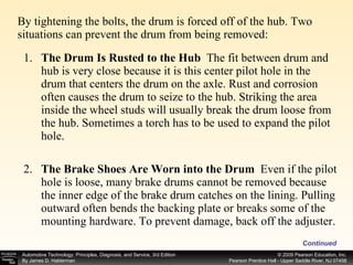 By tightening the bolts, the drum is forced off of the hub. Two situations can prevent the drum from being removed: Continued 1. The Drum Is Rusted to the Hub  The fit between drum and hub is very close because it is this center pilot hole in the drum that centers the drum on the axle. Rust and corrosion often causes the drum to seize to the hub. Striking the area inside the wheel studs will usually break the drum loose from the hub. Sometimes a torch has to be used to expand the pilot hole. 2. The Brake Shoes Are Worn into the Drum  Even if the pilot hole is loose, many brake drums cannot be removed because the inner edge of the brake drum catches on the lining. Pulling outward often bends the backing plate or breaks some of the mounting hardware. To prevent damage, back off the adjuster.  