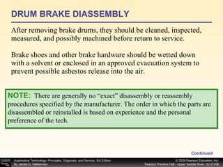 DRUM BRAKE DIASSEMBLY After removing brake drums, they should be cleaned, inspected, measured, and possibly machined before return to service. Brake shoes and other brake hardware should be wetted down with a solvent or enclosed in an approved evacuation system to prevent possible asbestos release into the air. Continued NOTE:   There are generally no “exact” disassembly or reassembly procedures specified by the manufacturer. The order in which the parts are disassembled or reinstalled is based on experience and the personal preference of the tech. 