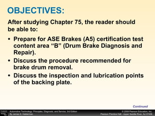 Prepare for ASE Brakes (A5) certification test content area “B” (Drum Brake Diagnosis and Repair). Discuss the procedure recommended for brake drum removal. Discuss the inspection and lubrication points of the backing plate. OBJECTIVES: After studying Chapter 75, the reader should be able to: Continued 