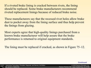 If a riveted brake lining is cracked between rivets, the lining should be replaced. Some brake manufacturers recommend riveted replacement linings because of reduced brake noise. These manufacturers say that the recessed rivet holes allow brake dust to pocket away from the lining surface and thus help prevent the linings from glazing. Most experts agree that high-quality linings purchased from a known brake manufacturer will help assure that the brake performance is returned to original equipment standards. The lining must be replaced if cracked, as shown in Figure 75–12. Continued 