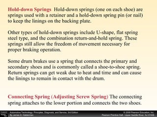Hold-down Springs   Hold-down springs (one on each shoe) are springs used with a retainer and a hold-down spring pin (or nail) to keep the linings on the backing plate. Other types of hold-down springs include U-shape, flat spring steel type, and the combination return-and-hold spring. These springs still allow the freedom of movement necessary for proper braking operation.  Some drum brakes use a spring that connects the primary and secondary shoes and is commonly called a shoe-to-shoe spring. Return springs can get weak due to heat and time and can cause the linings to remain in contact with the drum. Connecting Spring   ( Adjusting Screw Spring )  The connecting spring attaches to the lower portion and connects the two shoes. 