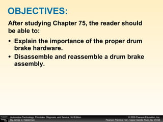 Explain the importance of the proper drum brake hardware. Disassemble and reassemble a drum brake assembly. OBJECTIVES: After studying Chapter 75, the reader should be able to: 
