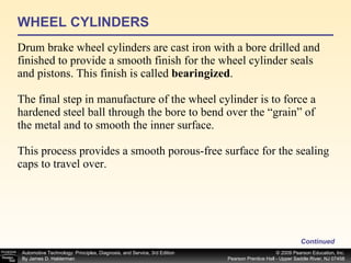 WHEEL CYLINDERS Drum brake wheel cylinders are cast iron with a bore drilled and finished to provide a smooth finish for the wheel cylinder seals and pistons. This finish is called  bearingized . The final step in manufacture of the wheel cylinder is to force a hardened steel ball through the bore to bend over the “grain” of the metal and to smooth the inner surface. This process provides a smooth porous-free surface for the sealing caps to travel over.  Continued 