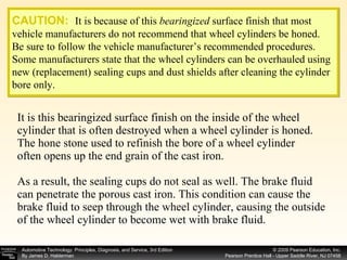 It is this bearingized surface finish on the inside of the wheel cylinder that is often destroyed when a wheel cylinder is honed. The hone stone used to refinish the bore of a wheel cylinder often opens up the end grain of the cast iron. As a result, the sealing cups do not seal as well. The brake fluid can penetrate the porous cast iron. This condition can cause the brake fluid to seep through the wheel cylinder, causing the outside of the wheel cylinder to become wet with brake fluid. CAUTION:   It is because of this  bearingized  surface finish that most vehicle manufacturers do not recommend that wheel cylinders be honed. Be sure to follow the vehicle manufacturer’s recommended procedures. Some manufacturers state that the wheel cylinders can be overhauled using new (replacement) sealing cups and dust shields after cleaning the cylinder bore only. 