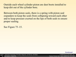 Outside each wheel cylinder piston are dust boots installed to keep dirt out of the cylinder bore. Between both piston seals, there is a spring with piston seal expanders to keep the seals from collapsing toward each other and to keep pressure exerted on the lips of both seals to ensure proper sealing. See Figure 75–15. Continued 