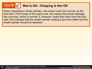 When inspecting a wheel cylinder, use a blunt nose tool and pry up the dust boot. If the inside of the seal is wet, this means that some seepage has occurred, which is normal. If, however, brake fluid drips from the dust seal, this indicates that the wheel cylinder sealing cups have failed and the wheel cylinder should be replaced. Wet is OK — Dripping is Not OK 