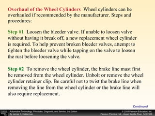Overhaul of the Wheel Cylinders   Wheel cylinders can be overhauled if recommended by the manufacturer. Steps and procedures: Continued Step #1   Loosen the bleeder valve. If unable to loosen valve without having it break off, a new replacement wheel cylinder is required. To help prevent broken bleeder valves, attempt to tighten the bleeder valve while tapping on the valve to loosen the rust before loosening the valve. Step #2   To remove the wheel cylinder, the brake line must first be removed from the wheel cylinder. Unbolt or remove the wheel cylinder retainer clip. Be careful not to twist the brake line when removing the line from the wheel cylinder or the brake line will also require replacement. 