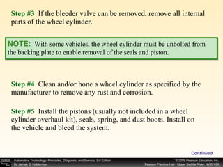 Step #3   If the bleeder valve can be removed, remove all internal parts of the wheel cylinder. Step #4   Clean and/or hone a wheel cylinder as specified by the manufacturer to remove any rust and corrosion. Step #5   Install the pistons (usually not included in a wheel cylinder overhaul kit), seals, spring, and dust boots. Install on the vehicle and bleed the system. Continued NOTE:   With some vehicles, the wheel cylinder must be unbolted from the backing plate to enable removal of the seals and piston. 