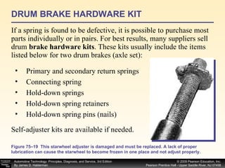 DRUM BRAKE HARDWARE KIT If a spring is found to be defective, it is possible to purchase most parts individually or in pairs. For best results, many suppliers sell drum  brake hardware kits . These kits usually include the items listed below for two drum brakes (axle set): Primary and secondary return springs Connecting spring Hold-down springs Hold-down spring retainers Hold-down spring pins (nails) Self-adjuster kits are available if needed. Figure 75–19  This starwheel adjuster is damaged and must be replaced. A lack of proper lubrication can cause the starwheel to become frozen in one place and not adjust properly. 