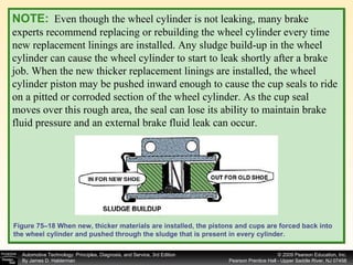 NOTE:   Even though the wheel cylinder is not leaking, many brake experts recommend replacing or rebuilding the wheel cylinder every time new replacement linings are installed. Any sludge build-up in the wheel cylinder can cause the wheel cylinder to start to leak shortly after a brake job. When the new thicker replacement linings are installed, the wheel cylinder piston may be pushed inward enough to cause the cup seals to ride on a pitted or corroded section of the wheel cylinder. As the cup seal moves over this rough area, the seal can lose its ability to maintain brake fluid pressure and an external brake fluid leak can occur. Figure 75–18 When new, thicker materials are installed, the pistons and cups are forced back into the wheel cylinder and pushed through the sludge that is present in every cylinder. 