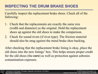 INSPECTING THE DRUM BRAKE SHOES Carefully inspect the replacement brake shoes. Check all of the following:  Check that the replacements are exactly the same size (width and diameter) as the original. Hold the replacement shoes up against the old shoes to make the comparison. Check for sound rivets (if rivet type). The friction material should also be snug against the metal brake shoe backing. After checking that the replacement brake lining is okay, place the old shoes into the new linings’ box. This helps ensure proper credit for the old shoes (the  core ) as well as protection against asbestos contamination exposure. 