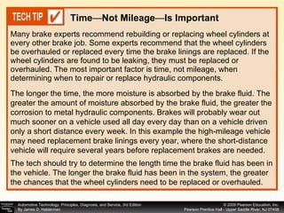 Many brake experts recommend rebuilding or replacing wheel cylinders at every other brake job. Some experts recommend that the wheel cylinders be overhauled or replaced every time the brake linings are replaced. If the wheel cylinders are found to be leaking, they must be replaced or overhauled. The most important factor is time, not mileage, when determining when to repair or replace hydraulic components.  Time — Not Mileage — Is Important The longer the time, the more moisture is absorbed by the brake fluid. The greater the amount of moisture absorbed by the brake fluid, the greater the corrosion to metal hydraulic components. Brakes will probably wear out much sooner on a vehicle used all day every day than on a vehicle driven only a short distance every week. In this example the high-mileage vehicle may need replacement brake linings every year, where the short-distance vehicle will require several years before replacement brakes are needed.  The tech should try to determine the length time the brake fluid has been in the vehicle. The longer the brake fluid has been in the system, the greater the chances that the wheel cylinders need to be replaced or overhauled. 